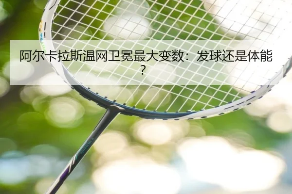 阿尔卡拉斯温网卫冕最大变数：发球还是体能？